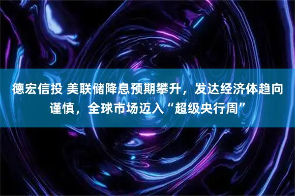 德宏信投 美联储降息预期攀升,发达经济体趋向谨慎,全球市场迈入“超级央行周”