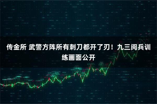 传金所 武警方阵所有刺刀都开了刃!九三阅兵训练画面公开