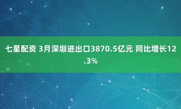 七星配资 3月深圳进出口3870.5亿元 同比增长12.3%