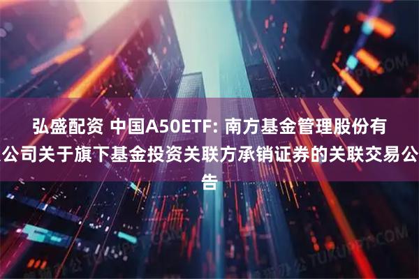 弘盛配资 中国A50ETF: 南方基金管理股份有限公司关于旗下基金投资关联方承销证券的关联交易公告