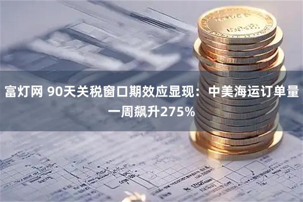 富灯网 90天关税窗口期效应显现：中美海运订单量一周飙升275%