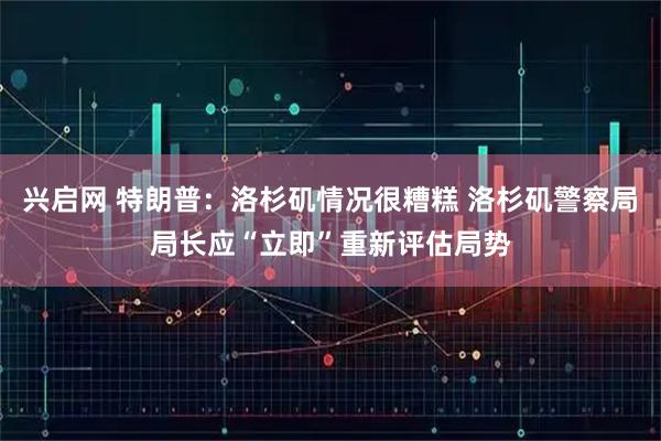 兴启网 特朗普：洛杉矶情况很糟糕 洛杉矶警察局局长应“立即”重新评估局势