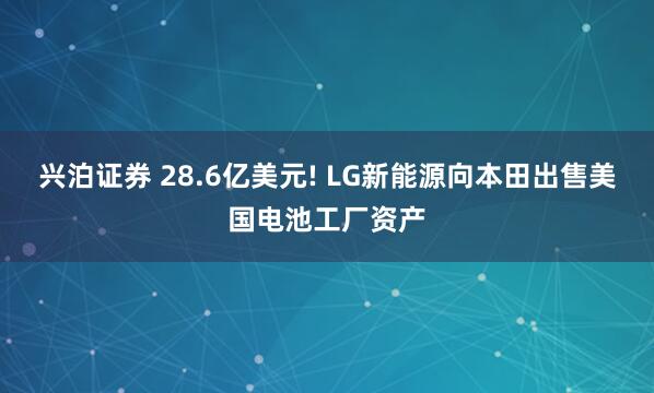 兴泊证券 28.6亿美元! LG新能源向本田出售美国电池工厂资产