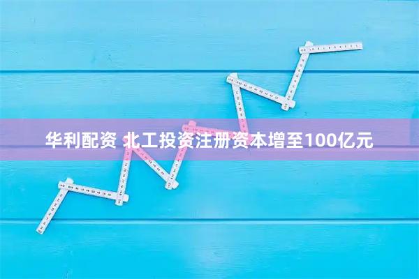 华利配资 北工投资注册资本增至100亿元